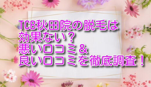 TCB秋田院の脱毛は効果ない？悪い口コミ＆良い口コミを徹底調査！